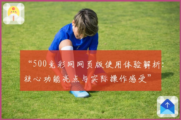 “500竞彩网网页版使用体验解析：核心功能亮点与实际操作感受”