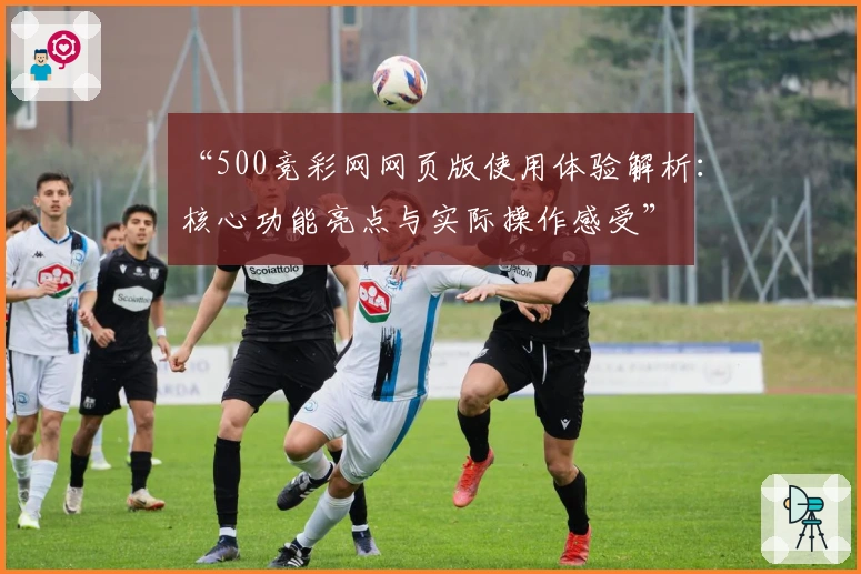 “500竞彩网网页版使用体验解析：核心功能亮点与实际操作感受”
