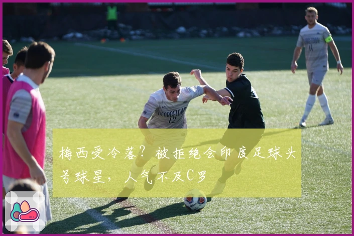 梅西受冷落？被拒绝会印度足球头号球星，人气不及C罗