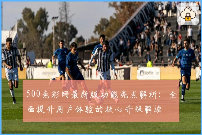 500竞彩网最新版功能亮点解析：全面提升用户体验的核心升级解读
