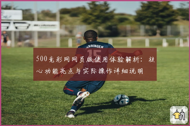 500竞彩网网页版使用体验解析：核心功能亮点与实际操作详细说明