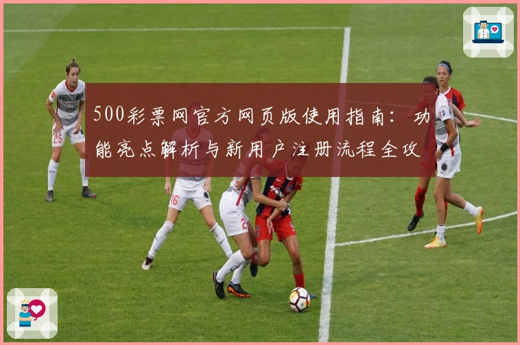 500彩票网官方网页版使用指南：功能亮点解析与新用户注册流程全攻略
