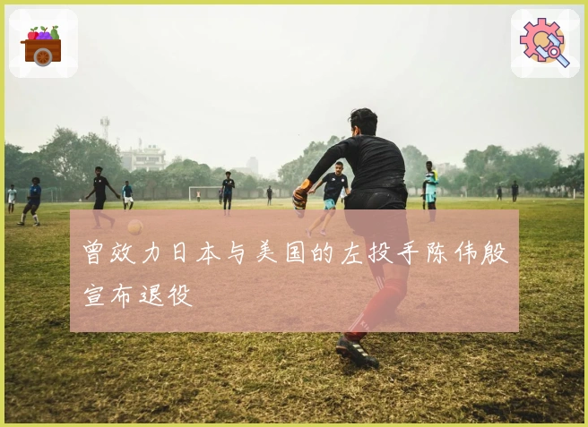 曾效力日本与美国的左投手陈伟殷宣布退役