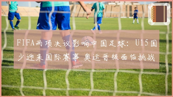 FIFA两项决议影响中国足球：U15国少迎来国际赛事 奥运晋级面临挑战