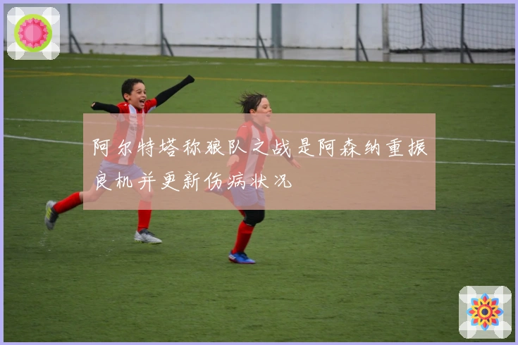 阿尔特塔称狼队之战是阿森纳重振良机并更新伤病状况