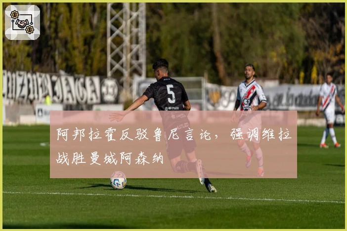 阿邦拉霍反驳鲁尼言论，强调维拉战胜曼城阿森纳