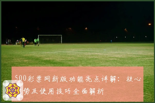 500彩票网新版功能亮点详解：核心优势及使用技巧全面解析