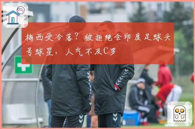 梅西受冷落？被拒绝会印度足球头号球星，人气不及C罗