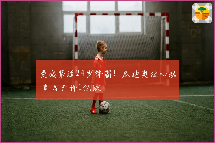 曼城紧追24岁锋霸！瓜迪奥拉心动 皇马开价1亿欧
