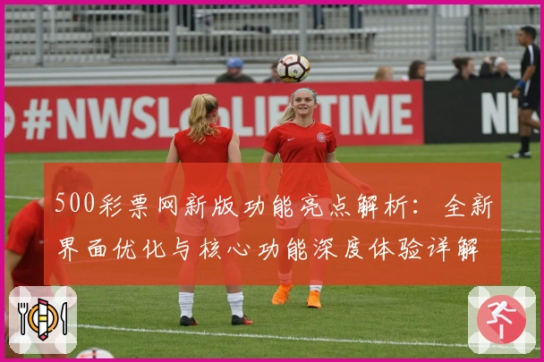 500彩票网新版功能亮点解析:全新界面优化与核心功能深度体验详解