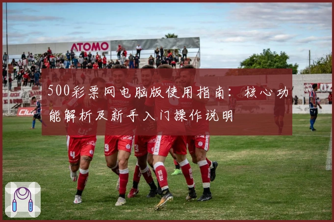500彩票网电脑版使用指南：核心功能解析及新手入门操作说明