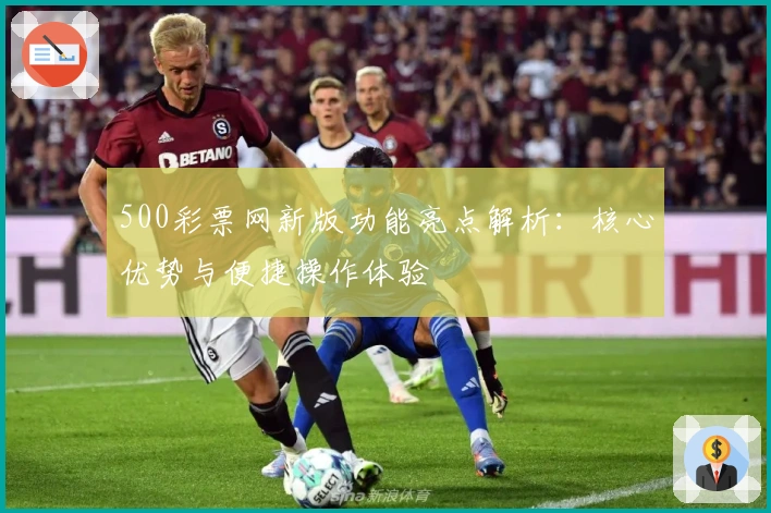 500彩票网新版功能亮点解析：核心优势与便捷操作体验