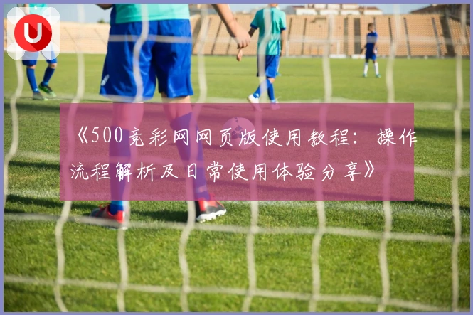 《500竞彩网网页版使用教程：操作流程解析及日常使用体验分享》