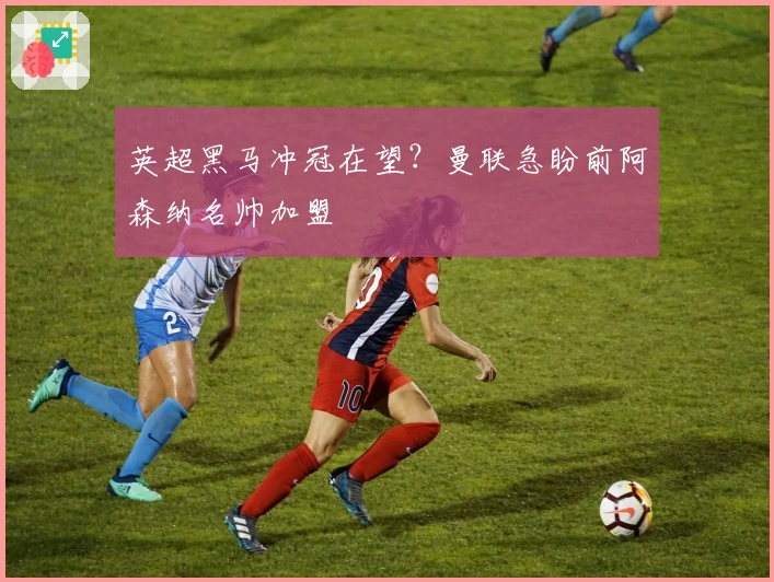 英超黑马冲冠在望？曼联急盼前阿森纳名帅加盟